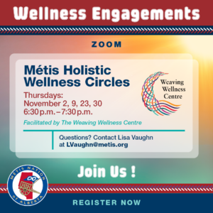 Text: Wellness Engagements Zoom Métis Holistic Wellness Circles Thursdays, November 2, 9, 23, 30 6:30 p.m. - 7:30 p.m. Facilitated by The Weaving Wellness Centre Questions? Contact Lisa Vaughn at LVaughn@metis.org Join Us!