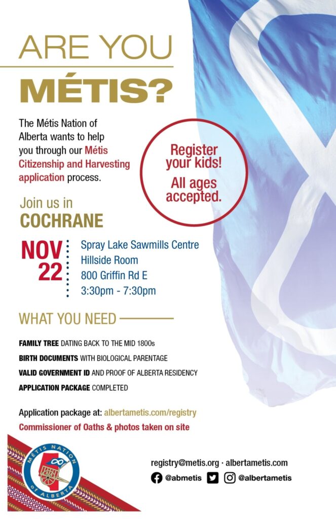 Are you Métis? The Métis Nation of Alberta wants to help you through our Métis Citizenship and Harvesting application process. Join us in Cochrane at Spray Lake Sawmills Centre in the Hillside Room, located at 800 Griffin Rd E from 3:30 p.m. to 7:30 p.m. What you need: A family tree dating back to the mid 1800s, Birth Documents with biological parentage, valid government id and proof of Alberta residency, and an application package completed. For more information call: 780 455 2200. Application package at albertametis.com/registry. Register your kids! All ages accepted.