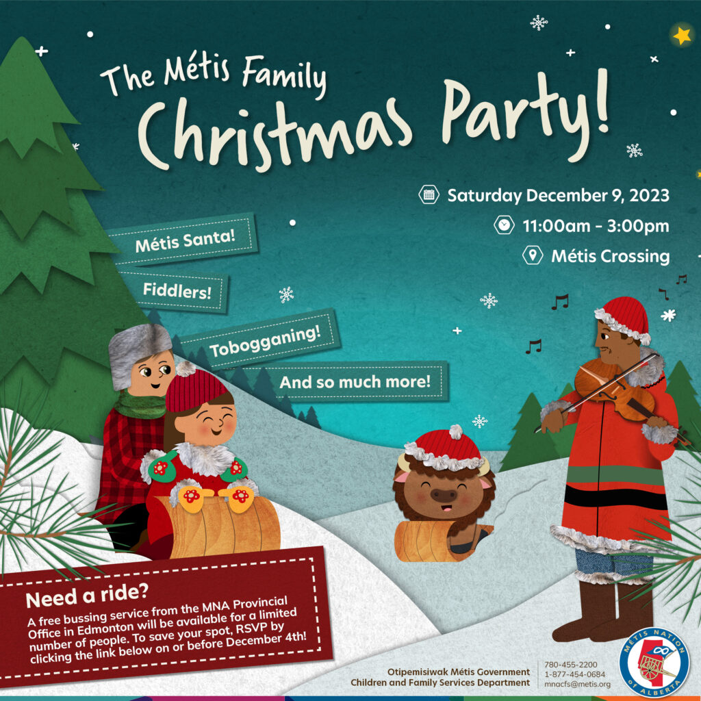 The Métis Family Christmas Party! Saturday December 9, 2023 from 11 a.m. to 3 p.m. at Métis Crossing. Métis Santa! Fiddlers! Tobogganing! And so much more! Need a ride? A free bussing service from the MNA Provincial Office in Edmonton will be available for a limited number of people. To save your spot, RSVP by clicking the link below on or before December 4th.