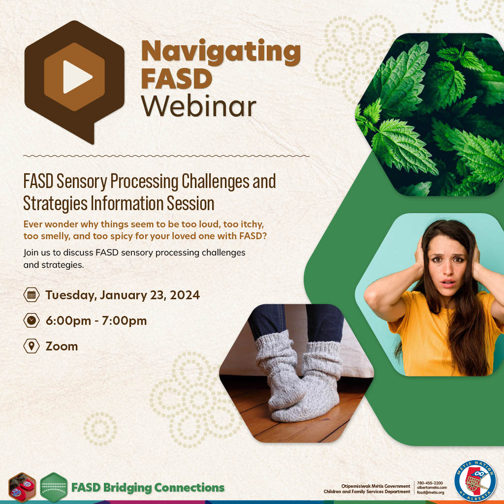 Navigating FASD Webinar: FASD Sensory Processing Challenges and Strategies Information Session. Ever wonder why things seem to be too loud, too itchy, too smelly, and too spicy for your loved one with FASD? Join us to discuss FASD sensory processing challenges and strategies. Tuesday, January 23, 2024 from 6 – 7 p.m.