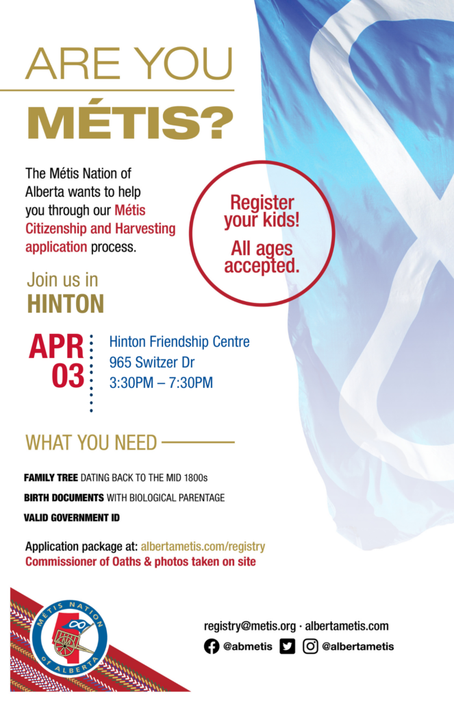 Are you Métis? The Métis Nation of Alberta wants to help you through our Métis Citizenship and Harvesting application process. Join us in Hinton at the Hinton Friendship Centre, located at 965 Switzer Dr. from 3:30 p.m. to 7:30 p.m. What you need: A family tree dating back to the mid 1800s, birth documents with biological parentage, valid government id. Application package at: albertametis.con/registry. Commissioner of Oaths & photos taken on site. Register your kids! All ages accepted.