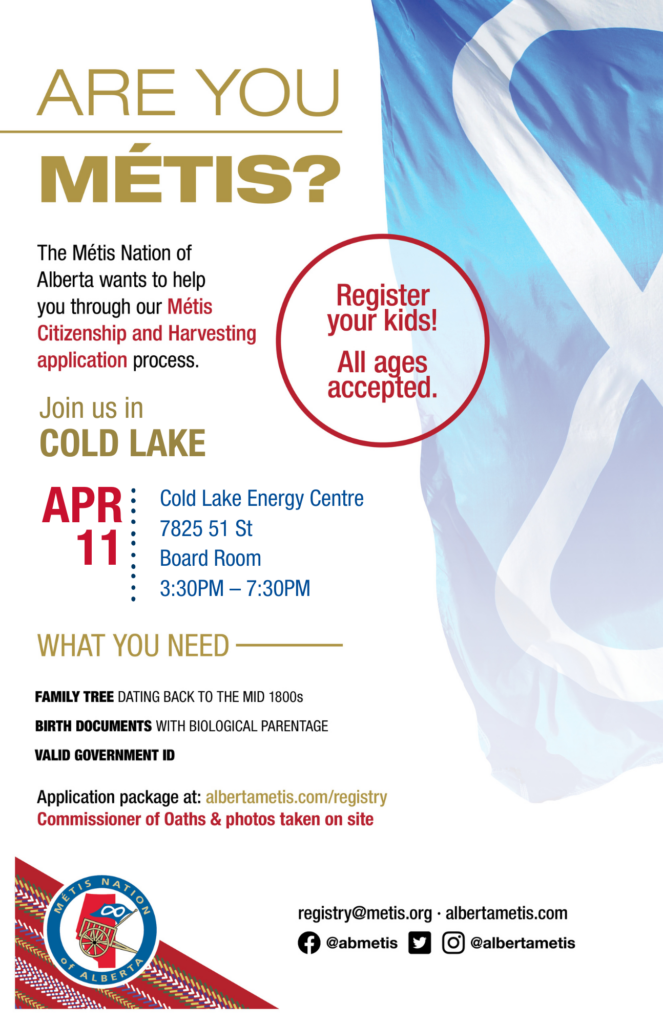 Are you Métis? The Métis Nation of Alberta wants to help you through our Métis Citizenship and Harvesting application process. Join us in Cold Lake at the Cold Lake Energy Centre, located at 7825 51 St from 3:30 p.m. to 7:30 p.m. What you need: A family tree dating back to the mid 1800s, birth documents with biological parentage, valid government id. Application package at: albertametis.con/registry. Commissioner of Oaths & photos taken on site. Register your kids! All ages accepted.