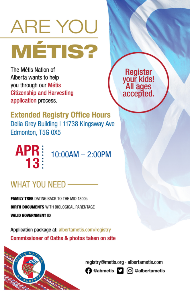 Are you Métis? The Métis Nation of Alberta wants to help you through our Métis Citizenship and Harvesting application process. Come for Extended Registry Hours at the Delia Grey Building, our Provincial Office, located at 11738 Kingsway Ave. on Apr. 13 from 10 a.m. to 2 p.m. What you need: A family tree dating back to the mid 1800s, birth documents with biological parentage, valid government id. Application package at: albertametis.con/registry. Commissioner of Oaths & photos taken on site. Register your kids! All ages accepted.