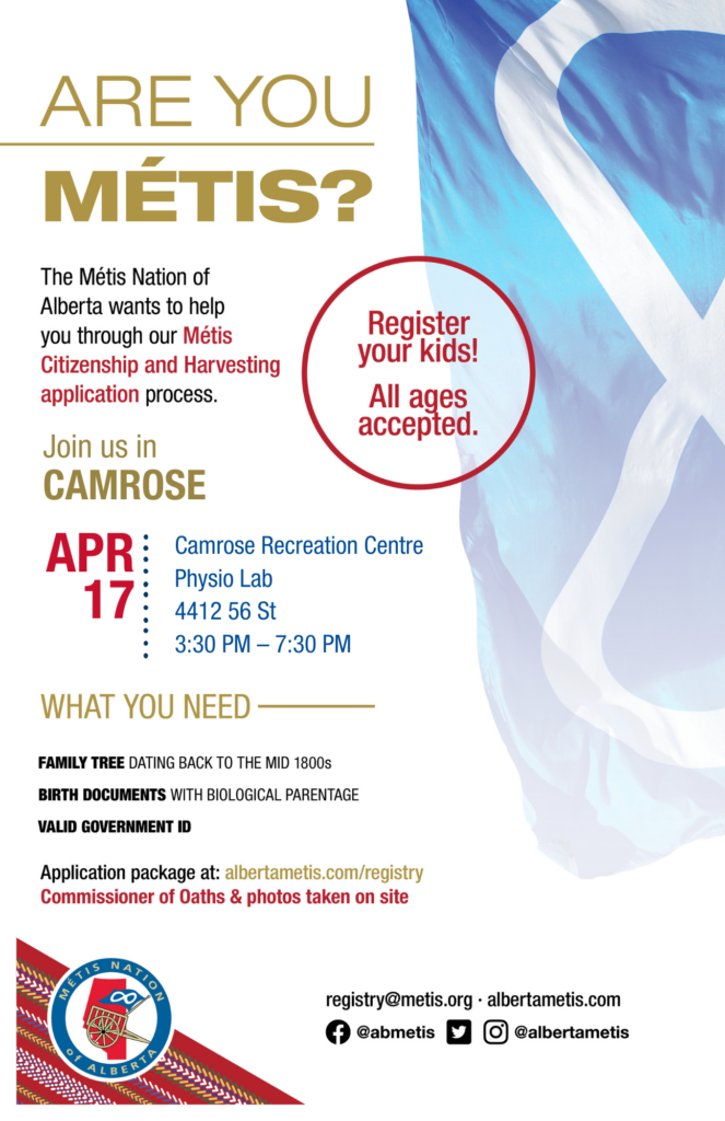 Are you Métis? The Métis Nation of Alberta wants to help you through our Métis Citizenship and Harvesting application process. Join us in Camrose at the Camrose Recreation Centre in the Physio Lab, located at 4412 56 St. from 3:30 p.m. to 7:30 p.m. What you need: A family tree dating back to the mid 1800s, birth documents with biological parentage, valid government id. Application package at: albertametis.con/registry. Commissioner of Oaths & photos taken on site. Register your kids! All ages accepted.
