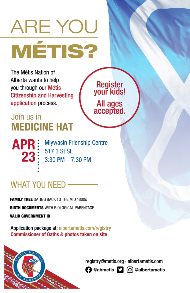 Are you Métis? The Métis Nation of Alberta wants to help you through our Métis Citizenship and Harvesting application process. Join us in Medicine Hat at the Miywasin Friendship Centre, located at 517 3rd St SE from 3:30 p.m. to 7:30 p.m. What you need: A family tree dating back to the mid 1800s, birth documents with biological parentage, valid government id. Application package at: albertametis.con/registry. Commissioner of Oaths & photos taken on site. Register your kids! All ages accepted.