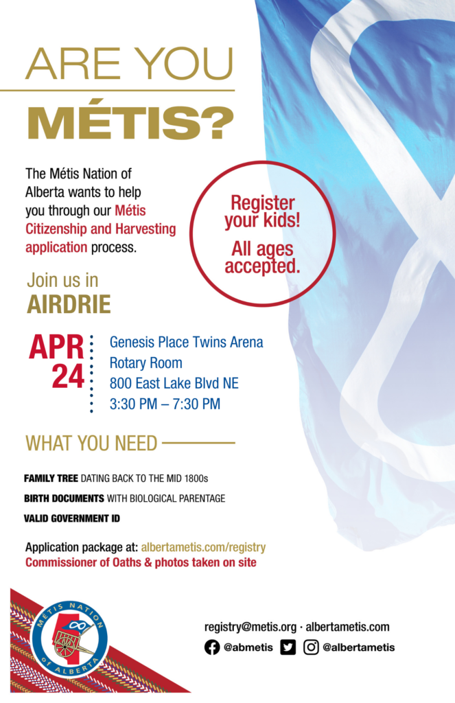 Are you Métis? The Métis Nation of Alberta wants to help you through our Métis Citizenship and Harvesting application process. Join us in Airdrie at the Genesis Place Twins Arena, Rotary Room, located at 800 East Lake Blvd NE from 3:30 p.m. to 7:30 p.m. What you need: A family tree dating back to the mid 1800s, birth documents with biological parentage, valid government id. Application package at: albertametis.con/registry. Commissioner of Oaths & photos taken on site. Register your kids! All ages accepted.