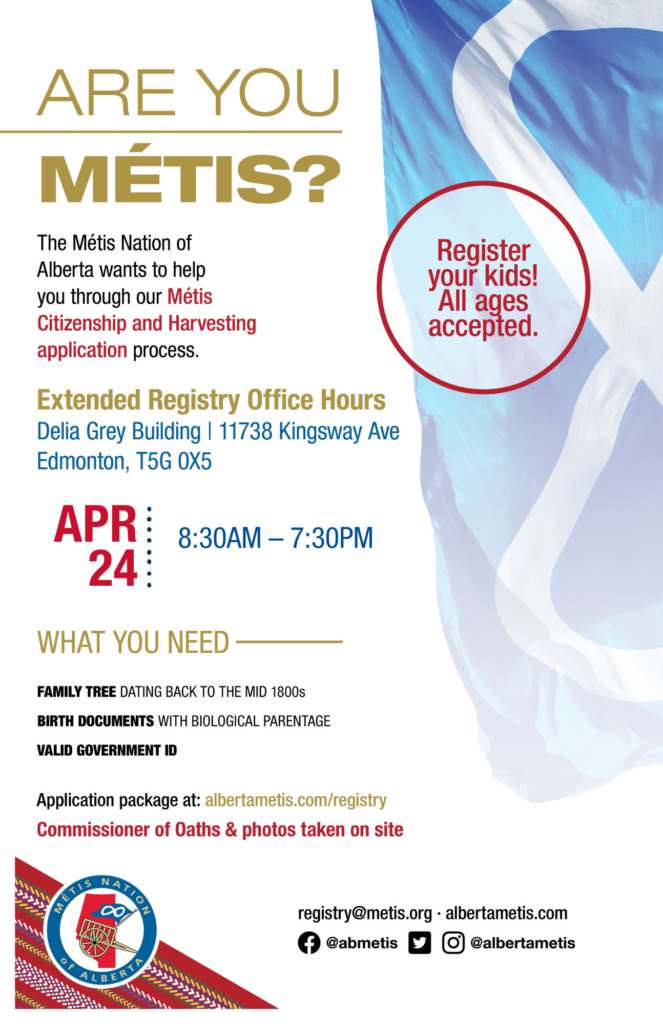 Are you Métis? The Métis Nation of Alberta wants to help you through our Métis Citizenship and Harvesting application process. Come for Extended Registry Hours at the Delia Grey Building, our Provincial Office, located at 11738 Kingsway Ave. on Apr. 24 from 8:30 a.m. to 7:30 p.m. What you need: A family tree dating back to the mid 1800s, birth documents with biological parentage, valid government id. Application package at: albertametis.con/registry. Commissioner of Oaths & photos taken on site. Register your kids! All ages accepted.