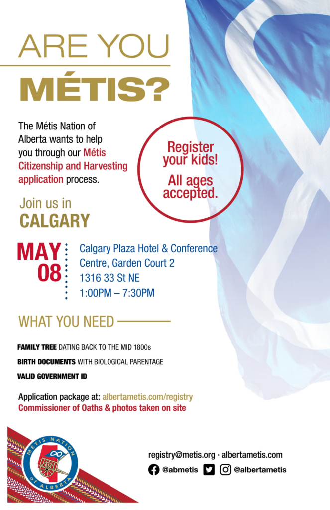 Are you Métis? The Métis Nation of Alberta wants to help you through our Métis Citizenship and Harvesting application process. Join us in Calgary at the Calgary Plaza Hotel & Conference Centre, Garden Court 2, located at 1316 33 St NE from 1:00 p.m. to 7:30 p.m. What you need: A family tree dating back to the mid 1800s, birth documents with biological parentage, valid government id. Application package at: albertametis.con/registry. Commissioner of Oaths & photos taken on site. Register your kids! All ages accepted.