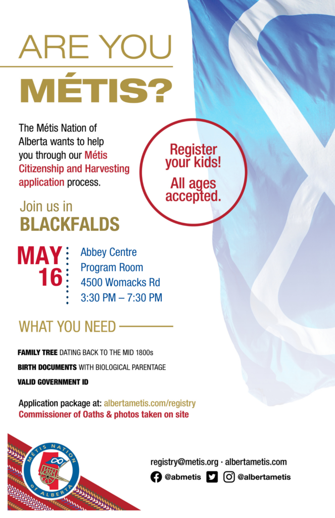Are you Métis? The Métis Nation of Alberta wants to help you through our Métis Citizenship and Harvesting application process. Join us in Blackfalds at the Abbey Centre in the Program Room, located at 4500 Womacks Rd from 3:30 p.m. to 7:30 p.m. What you need: A family tree dating back to the mid 1800s, birth documents with biological parentage, valid government id. Application package at: albertametis.con/registry. Commissioner of Oaths & photos taken on site. Register your kids! All ages accepted.