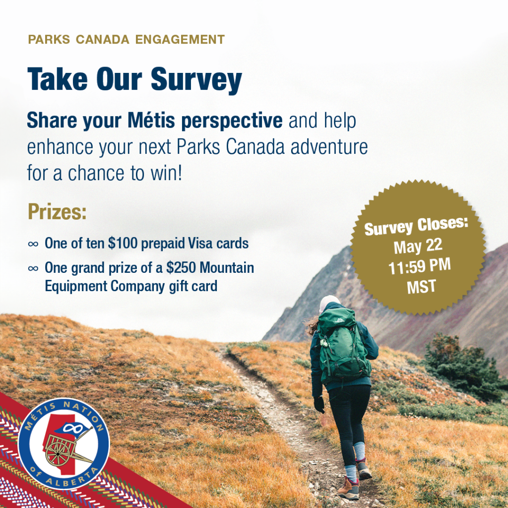 Parks Canada Engagement: Take Our Survey. Share your Metis perspective and help enhance your next Parks Canada adventure for a chance to win! Prizes: One of ten $100 prepaid Visa cards. One grand prize of a $250 Mountain Equipment Company gift card. Survey closes May 22, 11:59 PM MST.