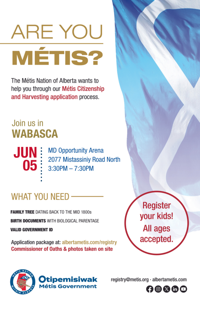 Are you Métis? The Métis Nation of Alberta wants to help you through our Métis Citizenship and Harvesting application process. Join us in Wabasca at the MD Opportunity Arena - upstairs, located at 2077 Mistassiniy Road North from 3:30 p.m. to 7:30 p.m. What you need: A family tree dating back to the mid 1800s, birth documents with biological parentage, valid government id. Application package at: albertametis.con/registry. Commissioner of Oaths & photos taken on site. Register your kids! All ages accepted.