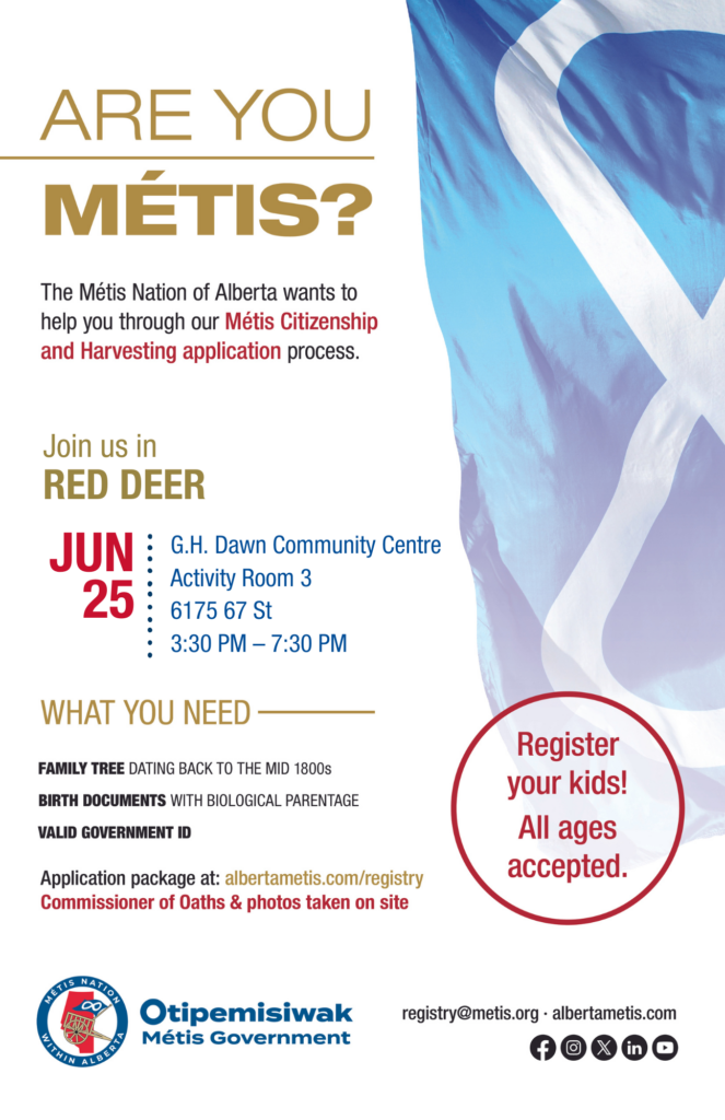 Are you Métis? The Métis Nation of Alberta wants to help you through our Métis Citizenship and Harvesting application process. Join us in Red Deer at the G.H Dawn Community Centre, Activity Room 3, located at 6175 67 St from 3:30 p.m. to 7:30 p.m. What you need: A family tree dating back to the mid 1800s, birth documents with biological parentage, valid government id. Application package at: albertametis.con/registry. Commissioner of Oaths & photos taken on site. Register your kids! All ages accepted.