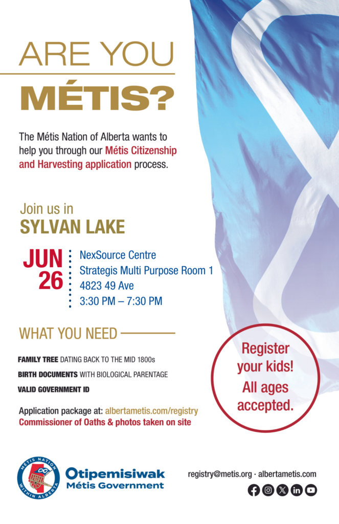 Are you Métis? The Métis Nation of Alberta wants to help you through our Métis Citizenship and Harvesting application process. Join us in Wabasca at the MD Opportunity Arena - upstairs, located at 2077 Mistassiniy Road North from 3:30 p.m. to 7:30 p.m. What you need: A family tree dating back to the mid 1800s, birth documents with biological parentage, valid government id. Application package at: albertametis.con/registry. Commissioner of Oaths & photos taken on site. Register your kids! All ages accepted.