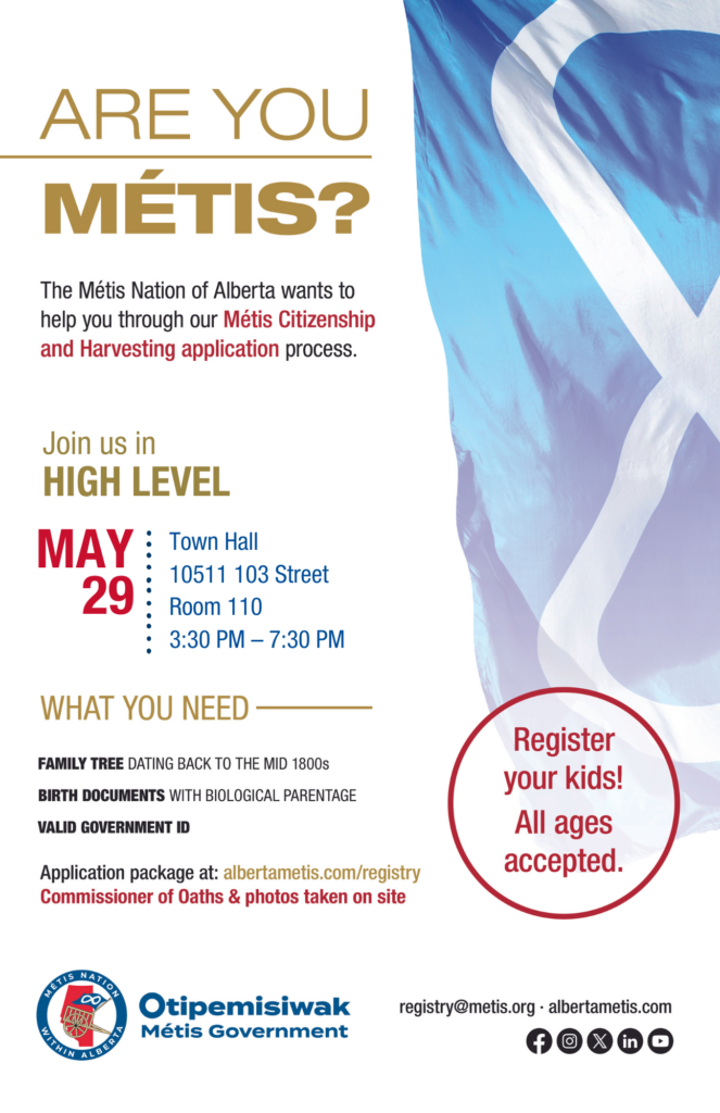 Are you Métis? The Métis Nation of Alberta wants to help you through our Métis Citizenship and Harvesting application process. Join us in High Level, May 29 at the Town Hall in Room 110 located at 10511 103 Street from 3:30 p.m. to 7:30 p.m. What you need. Family Tree dating back to the mid 1800s, birth documents with biological parentage and a valid government ID. Application package at albertametis.com/registry. Commissioner of Oaths & photos taken on site. Register your kids! All ages accepted.