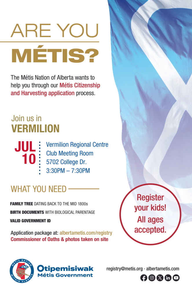 Are you Métis? The Métis Nation of Alberta wants to help you through our Métis Citizenship and Harvesting application process. Join us in Vermilion in the Club Meeting Room at the Vermilion Regional Centre, located at 5702 College Dr. from 3:30 p.m. to 7:30 p.m. What you need: A family tree dating back to the mid 1800s, birth documents with biological parentage, valid government id. Application package at: albertametis.con/registry. Commissioner of Oaths & photos taken on site. Register your kids! All ages accepted.