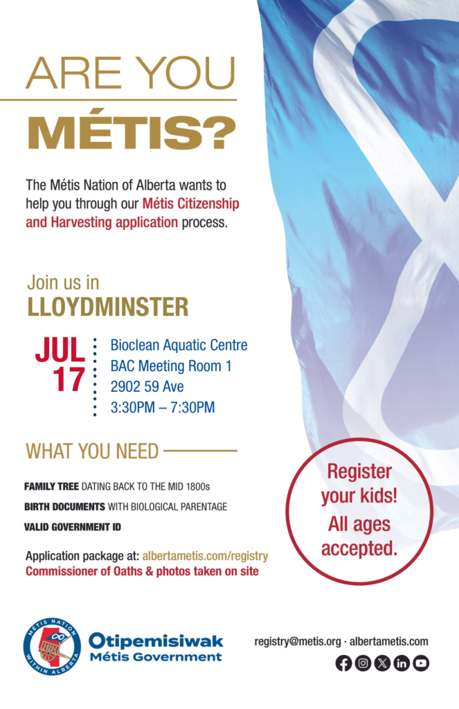 Are you Métis? The Métis Nation of Alberta wants to help you through our Métis Citizenship and Harvesting application process. Join us in Lloydminster at the Bioclean Aquatic Centre in BAC Meeting Room 1, located at 2902 59 Ave from 3:30 p.m. to 7:30 p.m. What you need: A family tree dating back to the mid 1800s, birth documents with biological parentage, valid government id. Application package at: albertametis.con/registry. Commissioner of Oaths & photos taken on site. Register your kids! All ages accepted.
