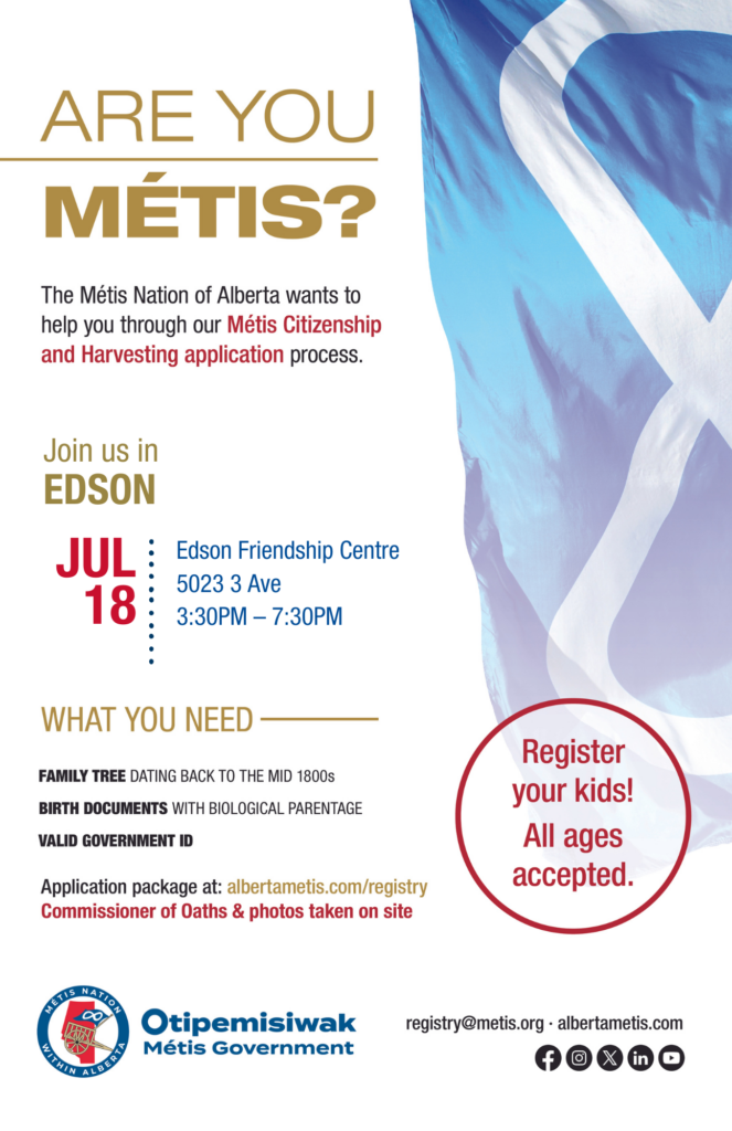 Are you Métis? The Métis Nation of Alberta wants to help you through our Métis Citizenship and Harvesting application process. Join us in Edson at the Edson Friendship Centre, located at 5023 3 Ave from 3:30 p.m. to 7:30 p.m. What you need: A family tree dating back to the mid 1800s, birth documents with biological parentage, valid government id. Application package at: albertametis.con/registry. Commissioner of Oaths & photos taken on site. Register your kids! All ages accepted.