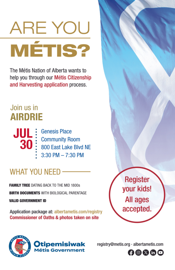 Are you Métis? The Métis Nation of Alberta wants to help you through our Métis Citizenship and Harvesting application process. Join us in Airdrie in the Community Room at Genesis Place, located at 800 East Lake Blvd NE from 3:30 p.m. to 7:30 p.m. What you need: A family tree dating back to the mid 1800s, birth documents with biological parentage, valid government id. Application package at: albertametis.con/registry. Commissioner of Oaths & photos taken on site. Register your kids! All ages accepted.