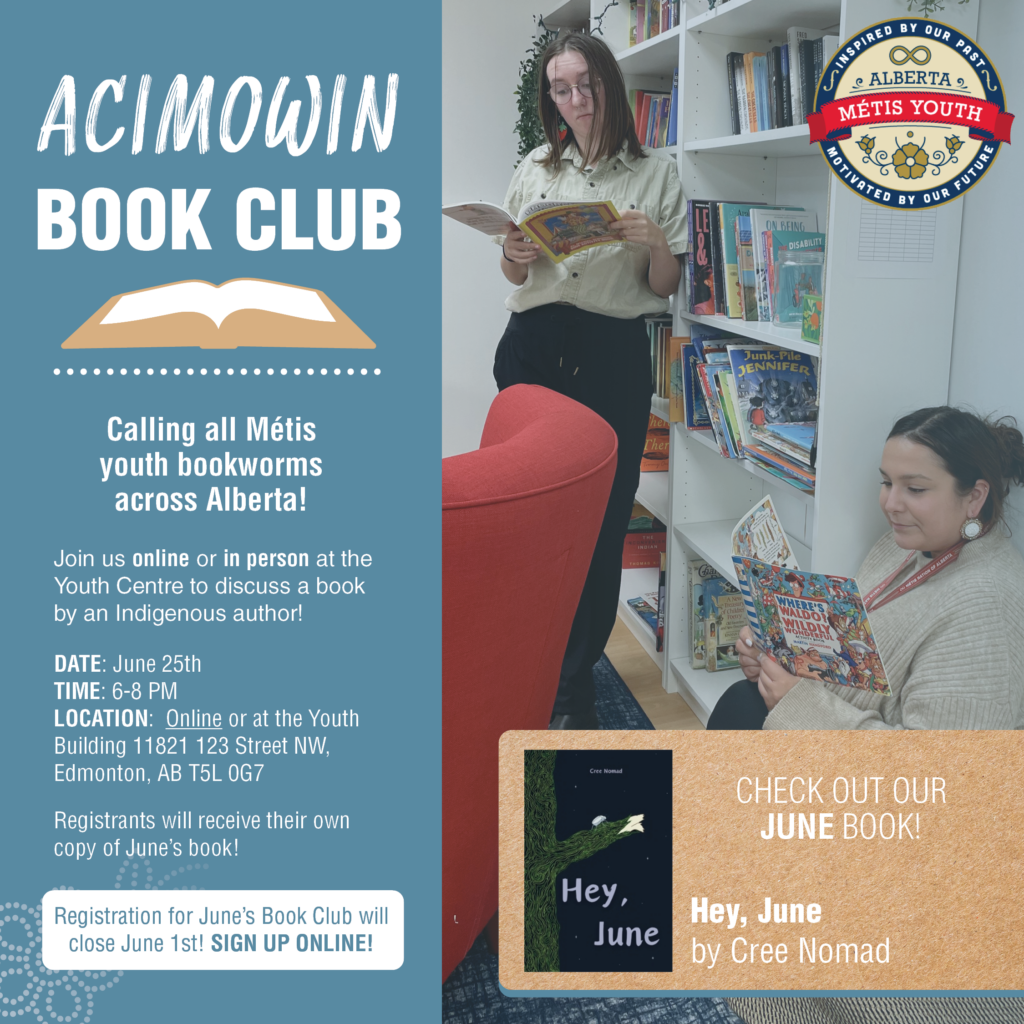 Calling all Métis youth bookworms across Alberta! 

Join us online or in person at the Youth Centre to discuss a book by an Indigenous author. Featuring snacks, guest author appearances, and much more!

The book club will meet on the LAST Tuesday of the month, from 6-8 PM.

Sign up now to receive a copy of June’s book, Hey, June by Cree Nomad. Sign up today to receive your copy! ✨

 Registration CLOSES on June 1st!

Register HERE: https://docs.google.com/forms/d/e/1FAIpQLSd3ILBOzNXMZ8dls6epi7COJeQ99Hn30OkcUHOgr9BHtOtOUA/viewform?usp=sf_link

DATE: May 28th
TIME: 6-8 PM
LOCATION: Online or at the Youth Building 11821 123 Street NW, Edmonton, AB T5L 0G7

Questions? Contact Bailey at blohmann@metis.org
