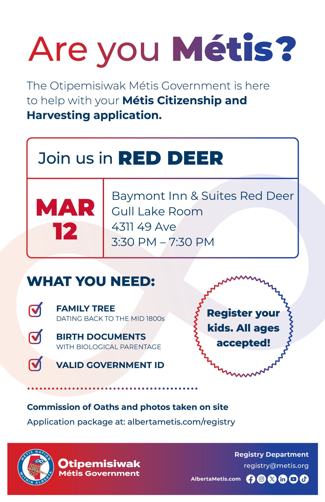 Are you Métis? The Otipemisiwak Métis Government is here to help with your Métis Citizenship and Harvesting application. Join us in Red Deer, March 12 at Baymont Inn & Suites Red Deer (4311-49 Ave) in the Gull Lake Room, from 3:30 p.m. to 7:30 p.m. What you need: Family tree dating back to the mid 1800s, Birth documents with biological parentage, Valid Government ID. Register your kids. All ages accepted! Commission of Oaths and photos take on site Application package at: albertametis.com/registry