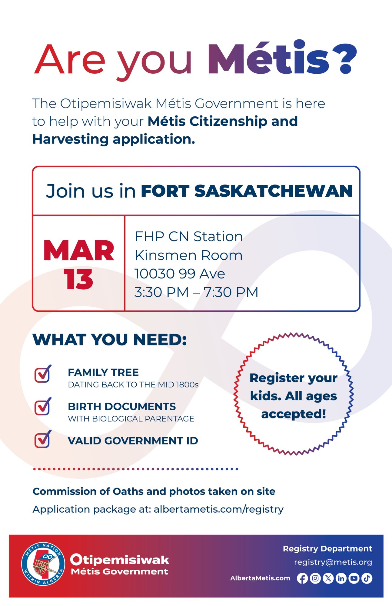 Are you Métis? The Otipemisiwak Métis Government is here to help with your Métis Citizenship and Harvesting application. Join us in Fort Saskatchewan, March 13 at FHP CN Station (10030-99 Ave) in the Kinsmen Room, from 3:30 p.m. to 7:30 p.m. What you need: Family tree dating back to the mid 1800s, Birth documents with biological parentage, Valid Government ID. Register your kids. All ages accepted! Commission of Oaths and photos take on site Application package at: albertametis.com/registry