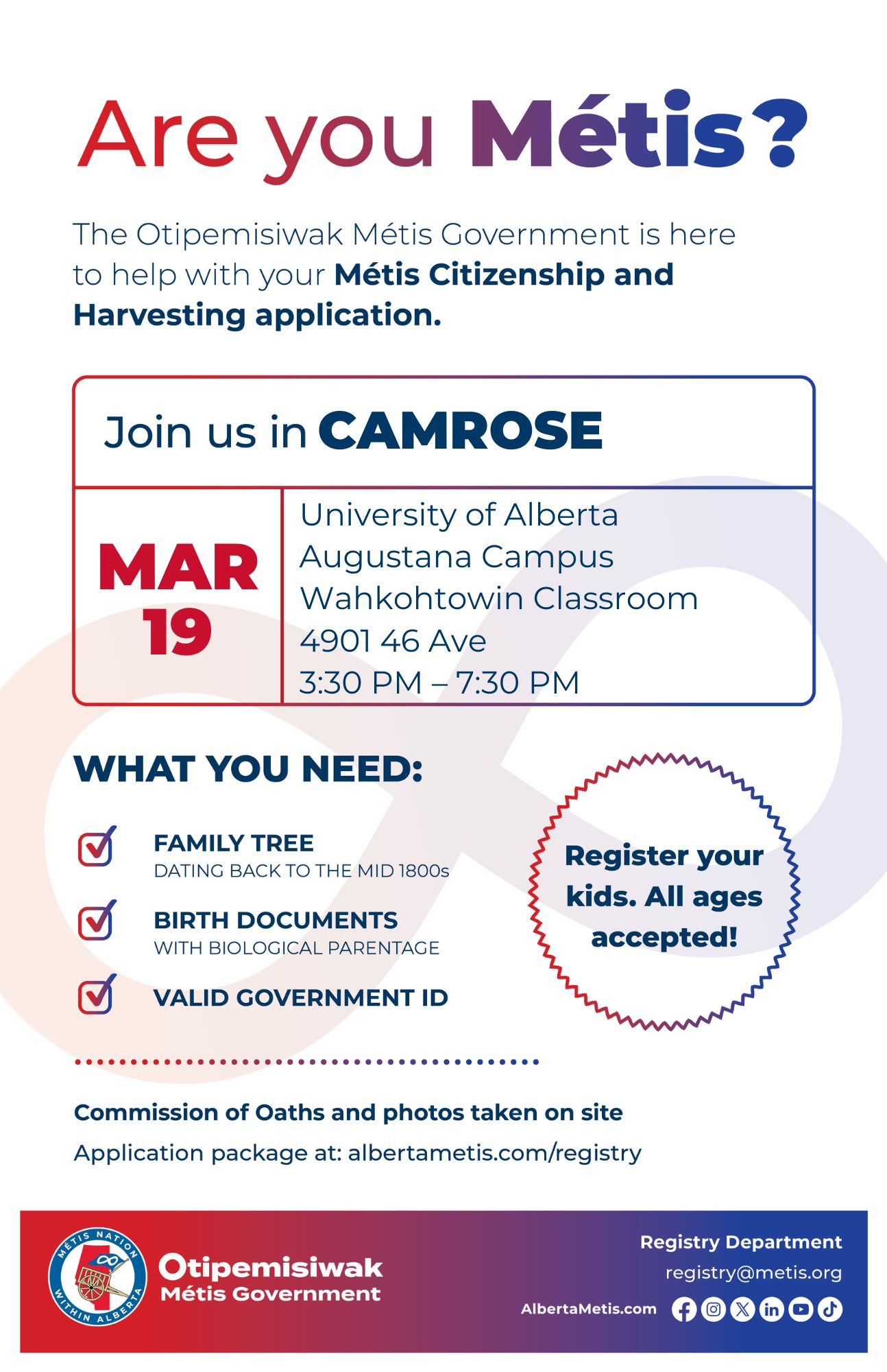 Are you Métis? The Otipemisiwak Métis Government is here to help with your Métis Citizenship and Harvesting application. Join us in Camrose, March 19 at University of Alberta Augustana Campus (4901-46 Ave) in the Wahkohtowin Classroom, from 3:30 p.m. to 7:30 p.m. What you need: Family tree dating back to the mid 1800s, Birth documents with biological parentage, Valid Government ID. Register your kids. All ages accepted! Commission of Oaths and photos take on site Application package at: albertametis.com/registry