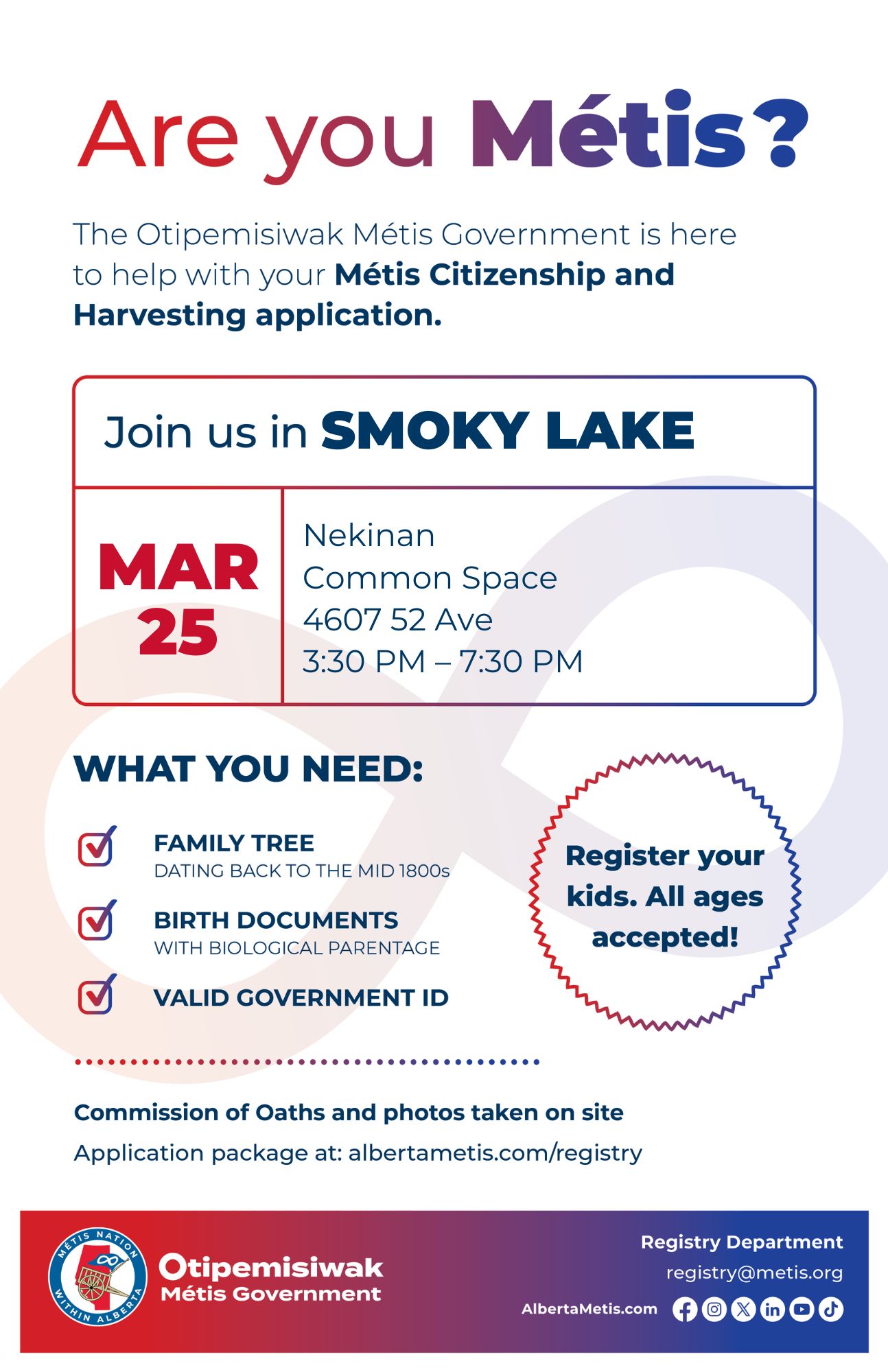 Are you Métis? The Otipemisiwak Métis Government is here to help with your Métis Citizenship and Harvesting application. Join us in Smoky Lake, March 25, at Nekinan (4607-52 Ave.) in the Common Space, from 3:30 p.m. to 7:30 p.m. What you need: Family tree dating back to the mid 1800s, Birth documents with biological parentage, Valid Government ID. Register your kids. All ages accepted! Commission of Oaths and photos take on site Application package at: albertametis.com/registry