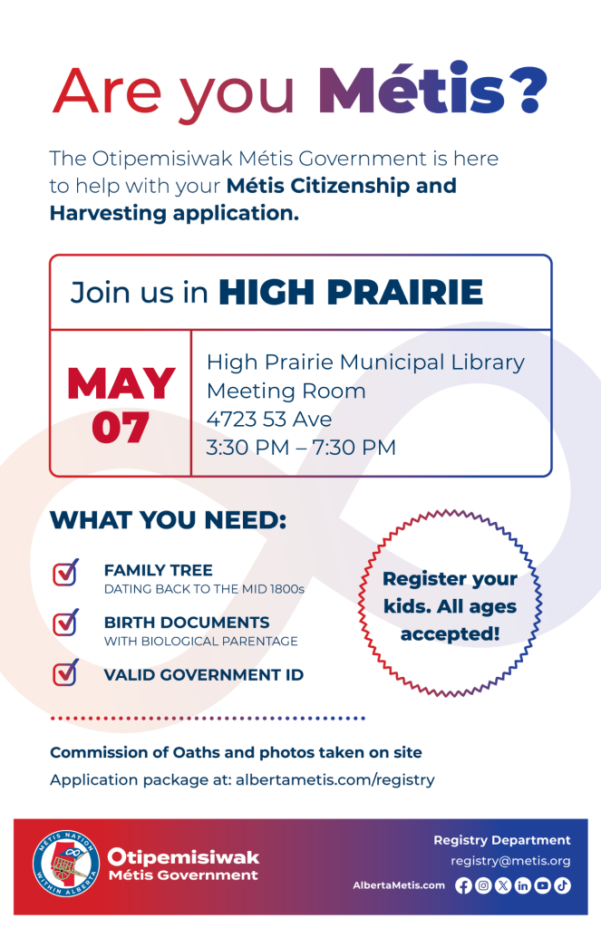 Are you Métis? The Otipemisiwak Métis Government is here to help with your Métis Citizenship and Harvesting application. Join us in High Prairie, May 7 at High Prairie Municipal Library, 4723 53 Ave, in the Meeting Room from 3:30 p.m. to 7:30 p.m. What you need: Family Tree dating back to the mid 1800s, birth documents, valid government ID. Register your kids. All ages accepted! Commission of Oaths and photos taken on site. Application package at: albertametis.com/registry