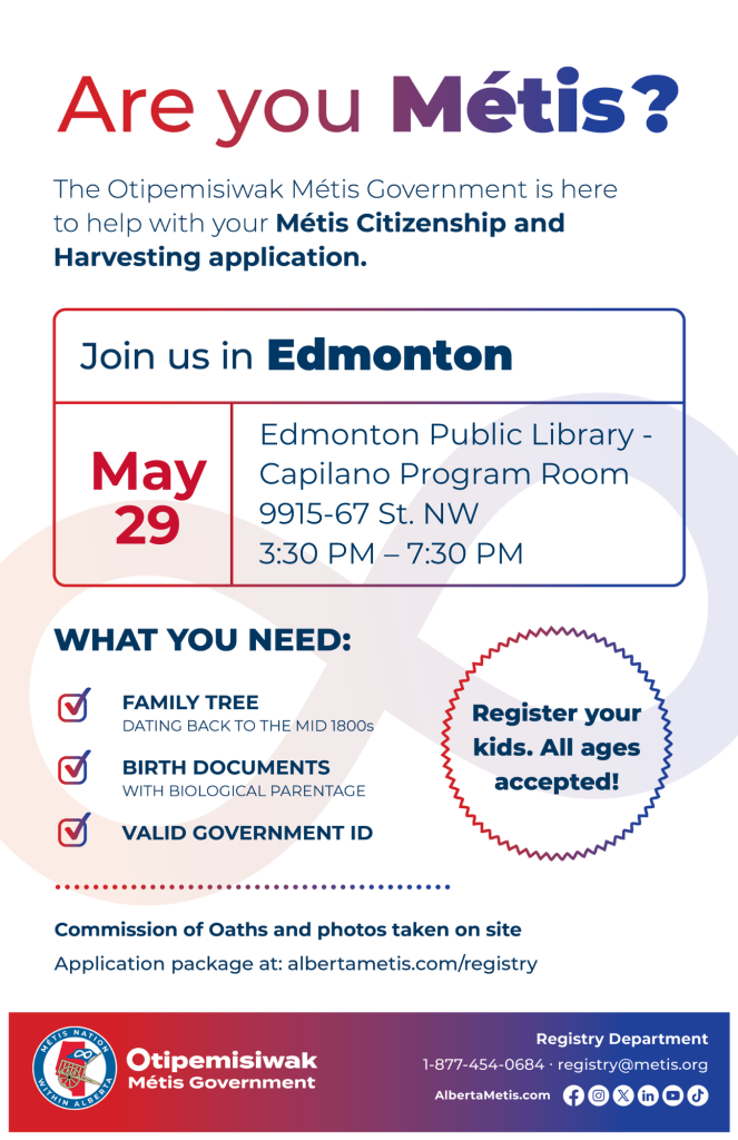 Are you Métis? The Otipemisiwak Métis Government is here to help with your Métis Citizenship and Harvesting application. Join us in Edmonton, May 29, at Edmonton Public Library - Capilano, 9915-67 St, in the Program Room, from 3:30 p.m. to 7:30 p.m. What you need: Family Tree dating back to the mid 1800s, birth documents, valid government ID. Register your kids. All ages accepted! Commission of Oaths and photos taken on site. Application package at: albertametis.com/registry