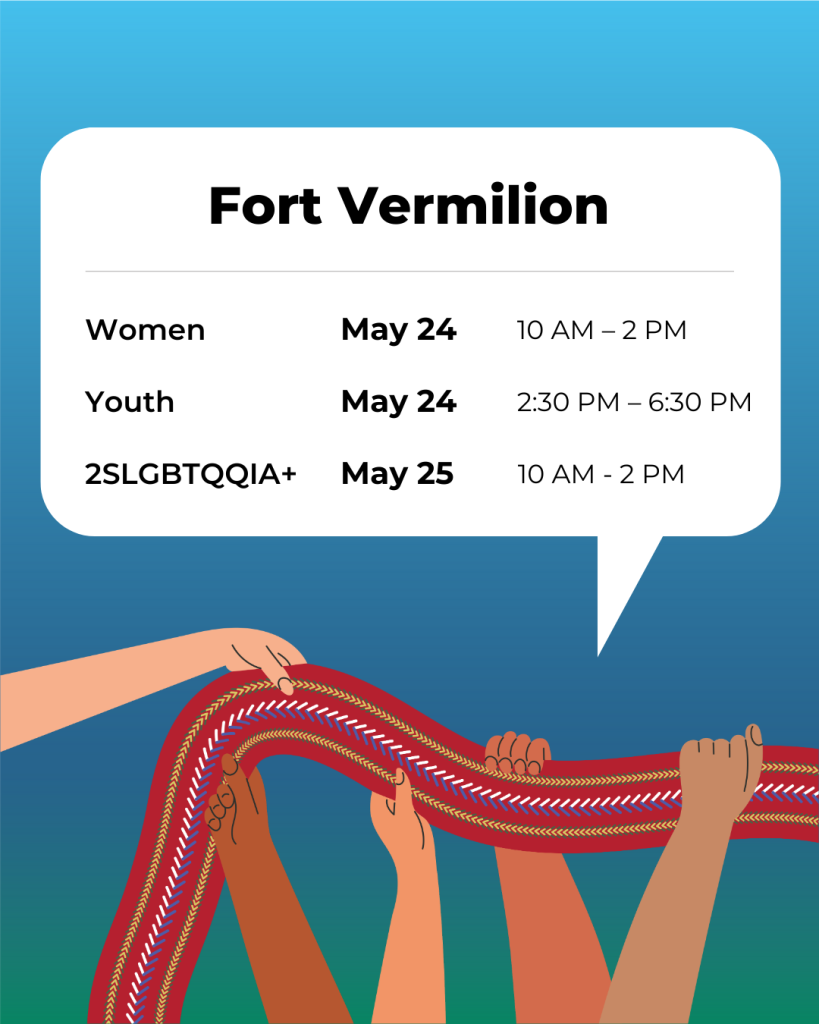Fort Vermilion Women May 24, 10 a.m. to 2 p.m. Youth May 24, 2:30 p.m. to 6:30 p.m. 2SLGBTQQIA+ May 245 10 a.m.to 2 p.m.