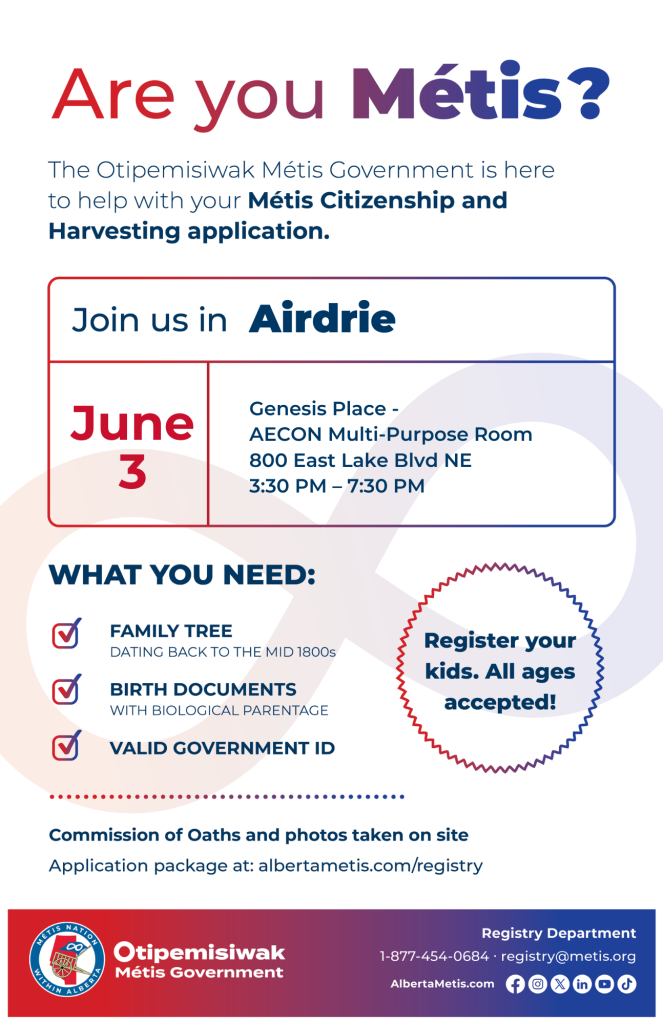 Are you Métis? The Otipemisiwak Métis Government is here to help with your Métis Citizenship and Harvesting application. Join us in Airdrie, June 3, at Genesis Place, 800 East Lake Blvd NE, in the AECON Multi-Purpose Room, from 3:30 p.m. to 7:30 p.m. What you need: Family Tree dating back to the mid 1800s, birth documents, valid government ID. Register your kids. All ages accepted! Commission of Oaths and photos taken on site. Application package at: albertametis.com/registry