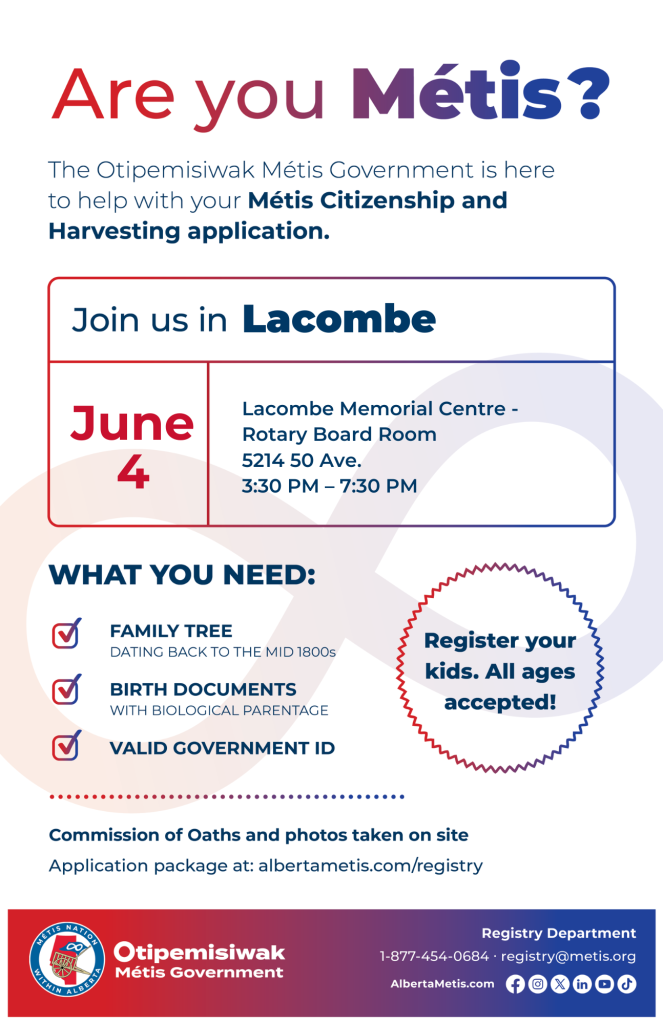 Are you Métis? The Otipemisiwak Métis Government is here to help with your Métis Citizenship and Harvesting application. Join us in Lacombe, June 4, at Lacombe Memorial Centre, 5214 50 Ave, in the Rotary Board Room, from 3:30 p.m. to 7:30 p.m. What you need: Family Tree dating back to the mid 1800s, birth documents, valid government ID. Register your kids. All ages accepted! Commission of Oaths and photos taken on site. Application package at: albertametis.com/registry