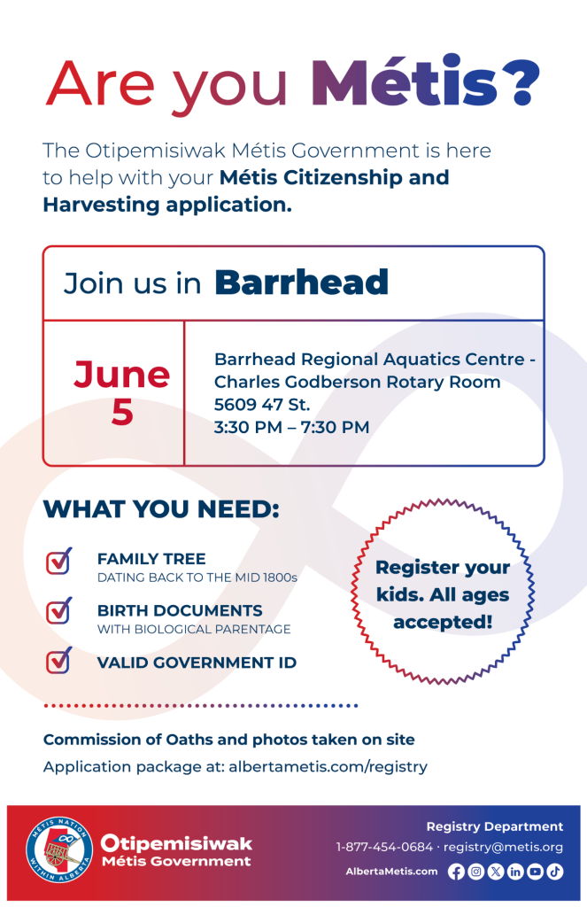 Are you Métis? The Otipemisiwak Métis Government is here to help with your Métis Citizenship and Harvesting application. Join us in Barrhead, June 5, at Barrhead Regional Aquatics Centre, 5609 47 St, in the Charles Godberson Rotary Room, from 3:30 p.m. to 7:30 p.m. What you need: Family Tree dating back to the mid 1800s, birth documents, valid government ID. Register your kids. All ages accepted! Commission of Oaths and photos taken on site. Application package at: albertametis.com/registry
