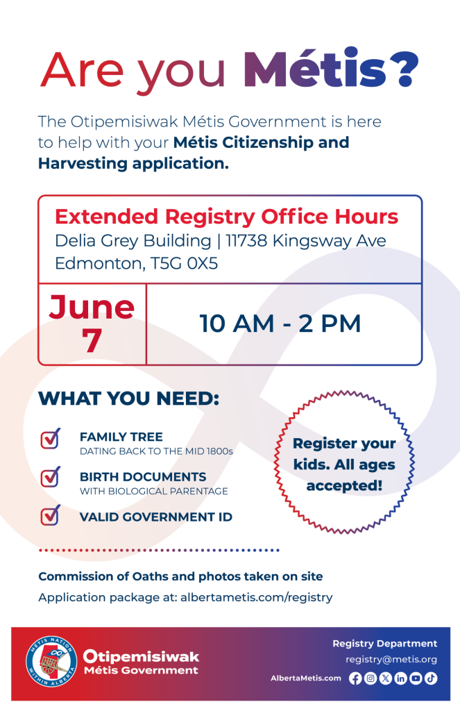 Are you Métis? The Otipemisiwak Métis Government is here to help with your Métis Citizenship and Harvesting application. Extended Registry Office Hours Delia Grey Building, 11738 Kingsway Ave. Edmonton. June 7, from 10 a.m. to 2 p.m. What you need: Family Tree dating back to the mid 1800s, birth documents, valid government ID. Register your kids. All ages accepted! Commission of Oaths and photos taken on site. Application package at: albertametis.com/registry