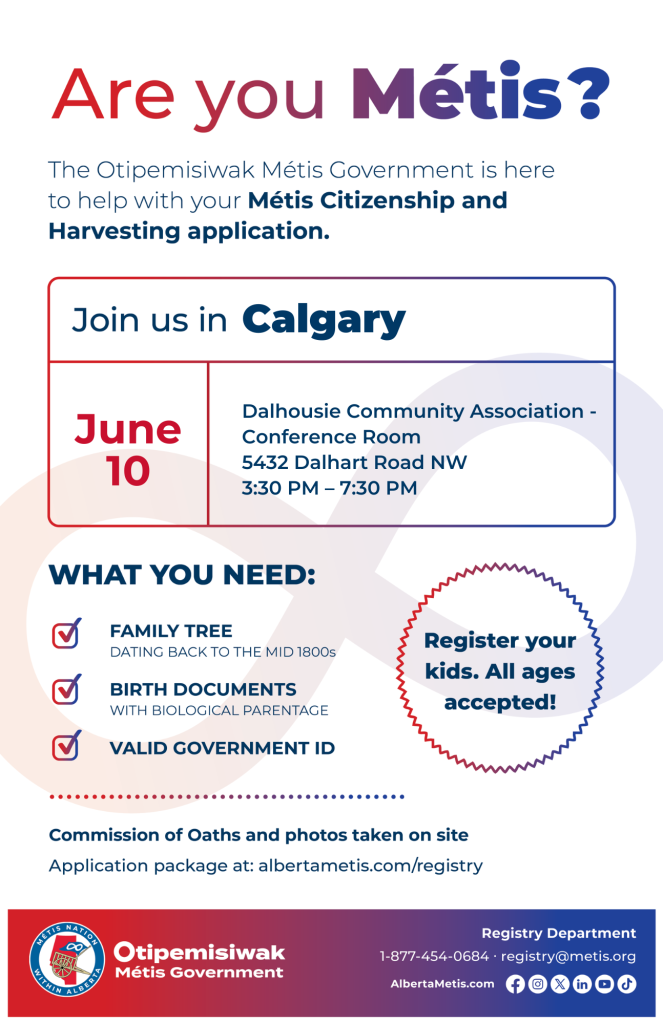 Are you Métis? The Otipemisiwak Métis Government is here to help with your Métis Citizenship and Harvesting application. Join us in Calgary, June 10, at Dalhousie Community Association, 5432 Dalhart Road NW, in the Conference Room, from 3:30 p.m. to 7:30 p.m. What you need: Family Tree dating back to the mid 1800s, birth documents, valid government ID. Register your kids. All ages accepted! Commission of Oaths and photos taken on site. Application package at: albertametis.com/registry
