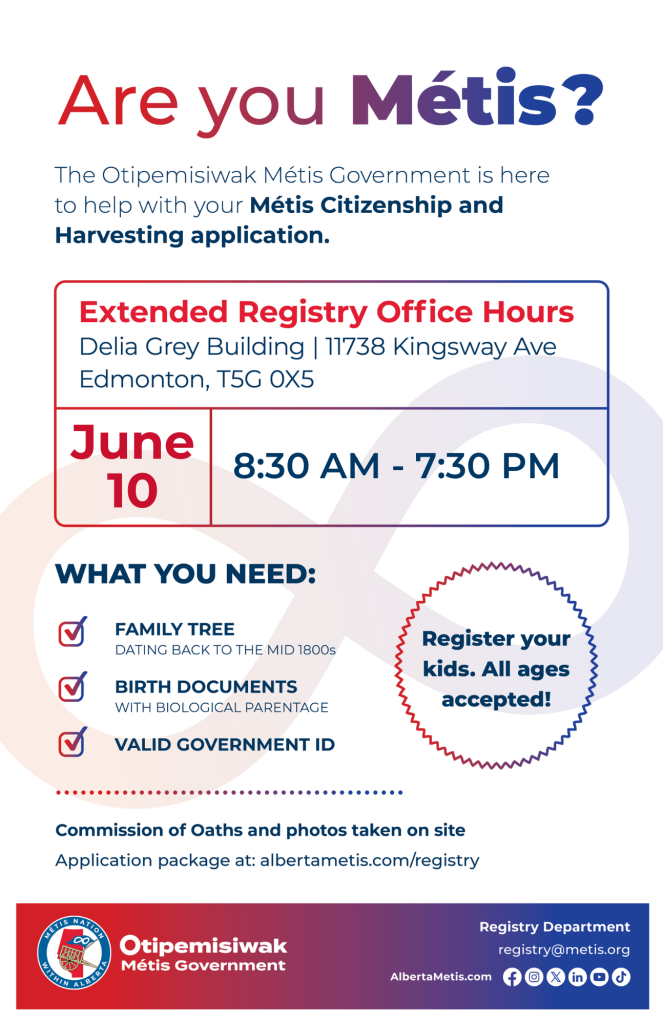 Are you Métis? The Otipemisiwak Métis Government is here to help with your Métis Citizenship and Harvesting application. Extended Registry Office Hours Delia Grey Building, 11738 Kingsway Ave. Edmonton. June 10, from 8:30 a.m. to 7:30 p.m. What you need: Family Tree dating back to the mid 1800s, birth documents, valid government ID. Register your kids. All ages accepted! Commission of Oaths and photos taken on site. Application package at: albertametis.com/registry