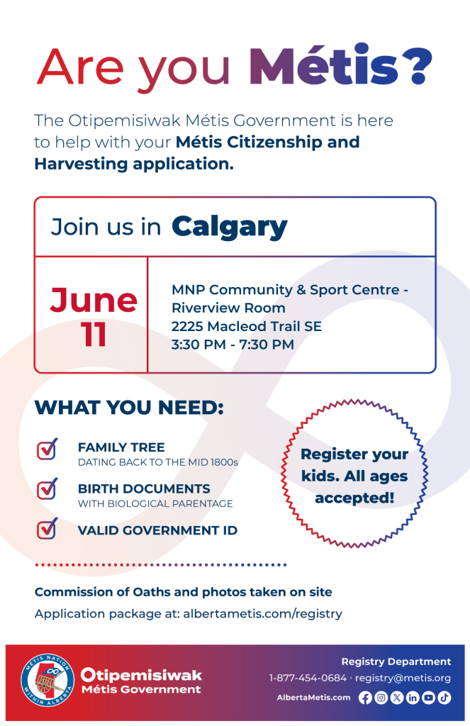 Are you Métis? The Otipemisiwak Métis Government is here to help with your Métis Citizenship and Harvesting application. Join us in Calgary, June 11, at MNP Community & Sport Centre, 2225 Macleod Trail SE, in the Riverview Room, from 3:30 p.m. to 7:30 p.m. What you need: Family Tree dating back to the mid 1800s, birth documents, valid government ID. Register your kids. All ages accepted! Commission of Oaths and photos taken on site. Application package at: albertametis.com/registry