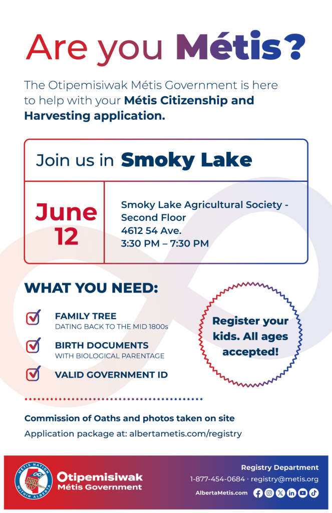 Are you Métis? The Otipemisiwak Métis Government is here to help with your Métis Citizenship and Harvesting application. Join us in Smoky Lake, June 12, at Smoky Lake Agricultural Society, 4612 54 Ave, on the Second Floor, from 3:30 p.m. to 7:30 p.m. What you need: Family Tree dating back to the mid 1800s, birth documents, valid government ID. Register your kids. All ages accepted! Commission of Oaths and photos taken on site. Application package at: albertametis.com/registry