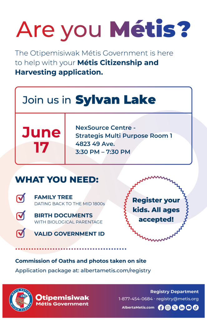 Are you Métis? The Otipemisiwak Métis Government is here to help with your Métis Citizenship and Harvesting application. Join us in Sylvan Lake, June 17, at NexSource Centre, 4823 49 Ave, in Strategis Multi Purpose Room 1, from 3:30 p.m. to 7:30 p.m. What you need: Family Tree dating back to the mid 1800s, birth documents, valid government ID. Register your kids. All ages accepted! Commission of Oaths and photos taken on site. Application package at: albertametis.com/registry