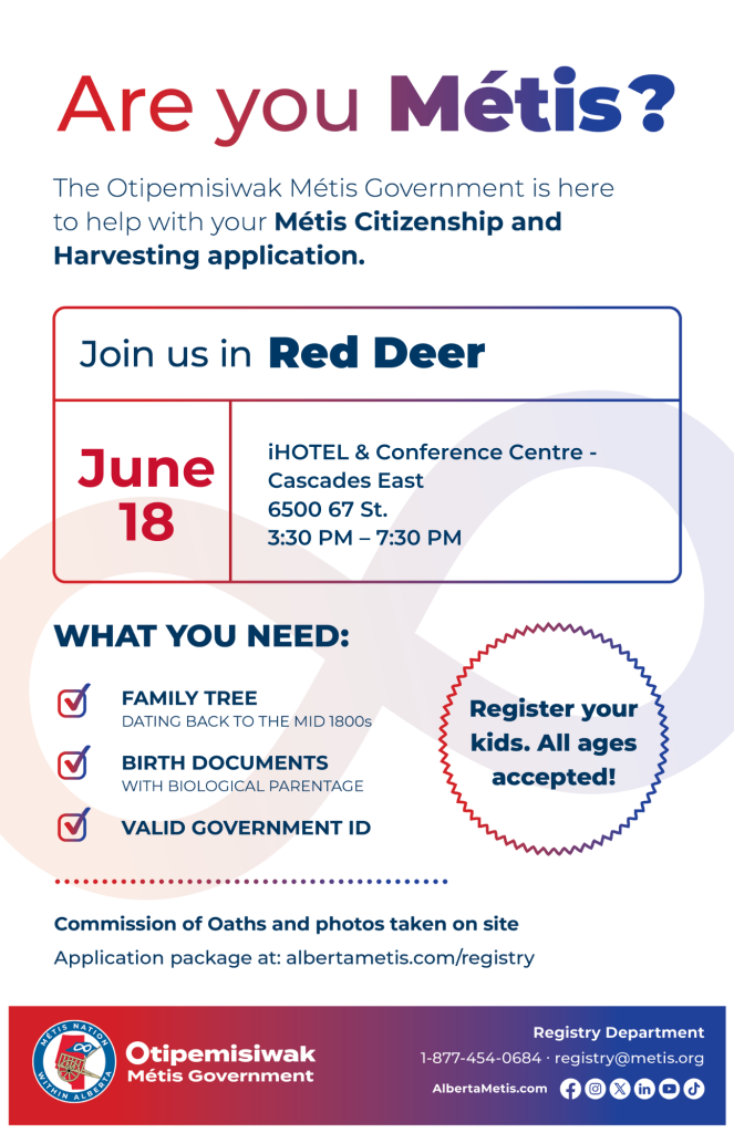 Are you Métis? The Otipemisiwak Métis Government is here to help with your Métis Citizenship and Harvesting application. Join us in Red Deer, June 18, at iHOTEL & Conference Centre, 6500 67 St., in Cascades East, from 3:30 p.m. to 7:30 p.m. What you need: Family Tree dating back to the mid 1800s, birth documents, valid government ID. Register your kids. All ages accepted! Commission of Oaths and photos taken on site. Application package at: albertametis.com/registry
