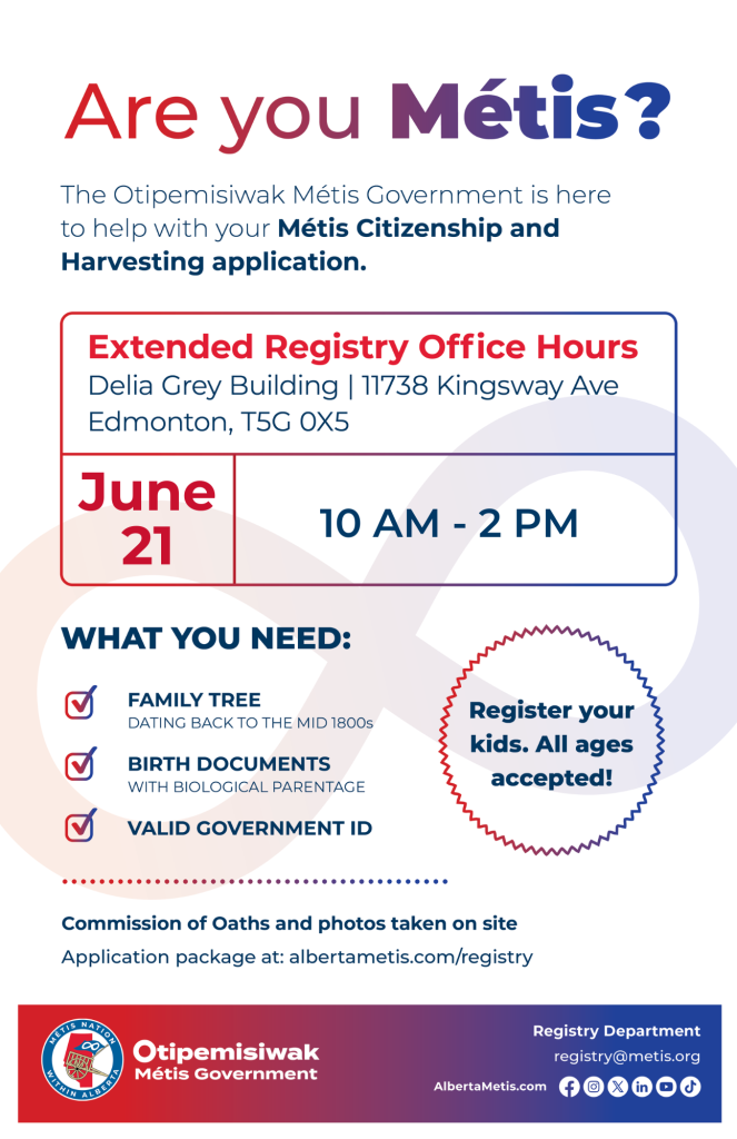 Are you Métis? The Otipemisiwak Métis Government is here to help with your Métis Citizenship and Harvesting application. Extended Registry Office Hours Delia Grey Building, 11738 Kingsway Ave. Edmonton. June 21, from 10 a.m. to 2 p.m. What you need: Family Tree dating back to the mid 1800s, birth documents, valid government ID. Register your kids. All ages accepted! Commission of Oaths and photos taken on site. Application package at: albertametis.com/registry