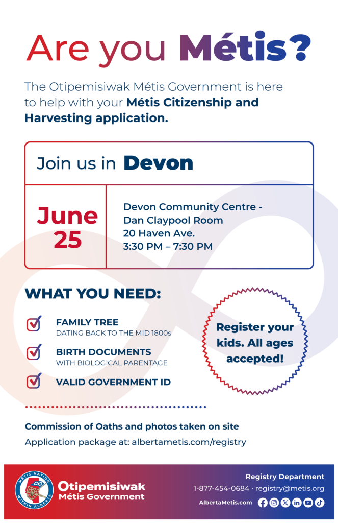 Are you Métis? The Otipemisiwak Métis Government is here to help with your Métis Citizenship and Harvesting application. Join us in Devon, June 25, at Devon Community Centre, 20 Haven Ave., in the Dan Claypool Room, from 3:30 p.m. to 7:30 p.m. What you need: Family Tree dating back to the mid 1800s, birth documents, valid government ID. Register your kids. All ages accepted! Commission of Oaths and photos taken on site. Application package at: albertametis.com/registry