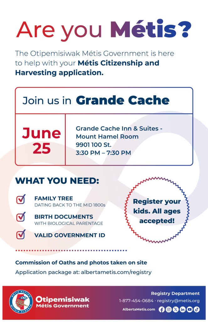 Are you Métis? The Otipemisiwak Métis Government is here to help with your Métis Citizenship and Harvesting application. Join us in Grande Cache, June 25, at Grande Cache, Grande Cache Inn & Suites, 9901 100 St., in the Mount Hamel Room, from 3:30 p.m. to 7:30 p.m. What you need: Family Tree dating back to the mid 1800s, birth documents, valid government ID. Register your kids. All ages accepted! Commission of Oaths and photos taken on site. Application package at: albertametis.com/registry