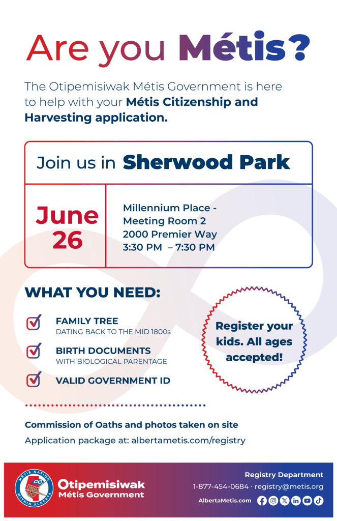 Are you Métis? The Otipemisiwak Métis Government is here to help with your Métis Citizenship and Harvesting application. Join us in Sherwood Park, June 26, at Millennium Place, 2000 Premier Way, in Meeting Room 2, from 3:30 p.m. to 7:30 p.m. What you need: Family Tree dating back to the mid 1800s, birth documents, valid government ID. Register your kids. All ages accepted! Commission of Oaths and photos taken on site. Application package at: albertametis.com/registry
