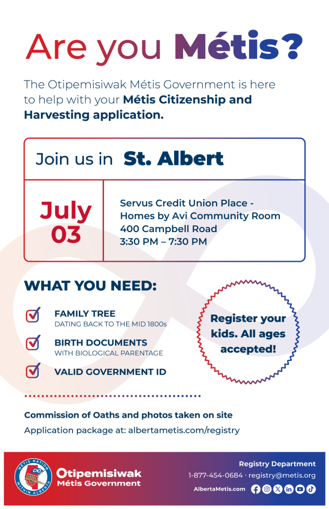 Are you Métis? The Otipemisiwak Métis Government is here to help with your Métis Citizenship and Harvesting application. Join us in St. Albert, July 3, at Servus Credit Union Place, 400 Campbell Road, in the Homes by Avi Community Room, from 3:30 p.m. to 7:30 p.m. What you need: Family Tree dating back to the mid 1800s, birth documents, valid government ID. Register your kids. All ages accepted! Commission of Oaths and photos taken on site. Application package at: albertametis.com/registry