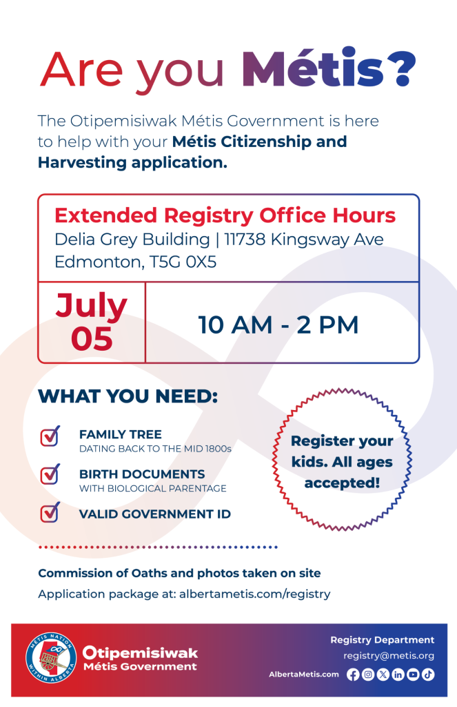 Are you Métis? The Otipemisiwak Métis Government is here to help with your Métis Citizenship and Harvesting application. Extended Registry Office Hours Delia Grey Building, 11738 Kingsway Ave. Edmonton. July 5, from 10 a.m. to 2 p.m. What you need: Family Tree dating back to the mid 1800s, birth documents, valid government ID. Register your kids. All ages accepted! Commission of Oaths and photos taken on site. Application package at: albertametis.com/registry