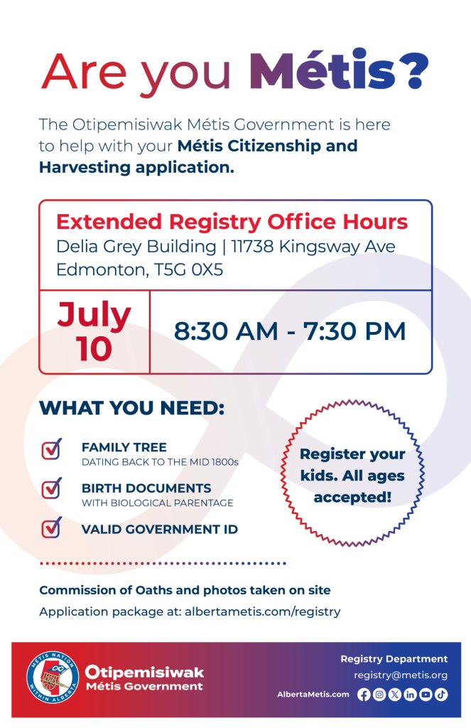 Are you Métis? The Otipemisiwak Métis Government is here to help with your Métis Citizenship and Harvesting application. Extended Registry Office Hours Delia Grey Building, 11738 Kingsway Ave. Edmonton. July 10, from 8:30 a.m. to 7:30 p.m. What you need: Family Tree dating back to the mid 1800s, birth documents, valid government ID. Register your kids. All ages accepted! Commission of Oaths and photos taken on site. Application package at: albertametis.com/registry