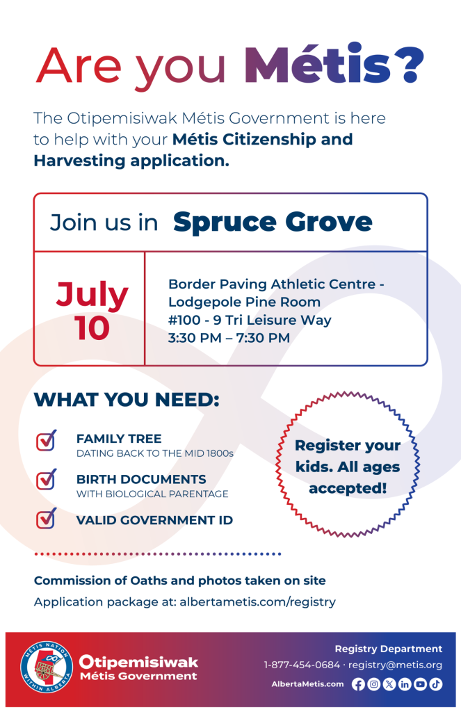 Are you Métis? The Otipemisiwak Métis Government is here to help with your Métis Citizenship and Harvesting application. Join us in Spruce Grove, July 10, at Border Paving Athletic Centre, #100 - 9 Tri Leisure Way, in the Lodgepole Pine Room, from 3:30 p.m. to 7:30 p.m. What you need: Family Tree dating back to the mid 1800s, birth documents, valid government ID. Register your kids. All ages accepted! Commission of Oaths and photos taken on site. Application package at: albertametis.com/registry
