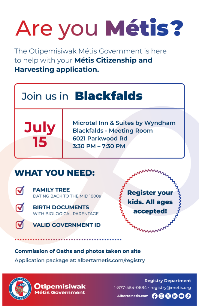 Are you Métis? The Otipemisiwak Métis Government is here to help with your Métis Citizenship and Harvesting application. Join us in Blackfalds, July 15, at Microtel Inn & Suites by Wyndam Blackfalds, 6021 Parkwood Rd, in the Meeting Room, from 3:30 p.m. to 7:30 p.m. What you need: Family Tree dating back to the mid 1800s, birth documents, valid government ID. Register your kids. All ages accepted! Commission of Oaths and photos taken on site. Application package at: albertametis.com/registry