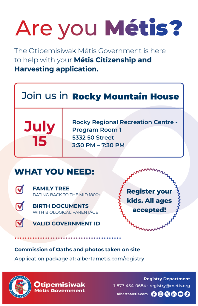 Are you Métis? The Otipemisiwak Métis Government is here to help with your Métis Citizenship and Harvesting application. Join us in Rocky Mountain House, July 15, at Rocky Regional Recreational Centre, 5332 50 St, in Program Room 1, from 3:30 p.m. to 7:30 p.m. What you need: Family Tree dating back to the mid 1800s, birth documents, valid government ID. Register your kids. All ages accepted! Commission of Oaths and photos taken on site. Application package at: albertametis.com/registry